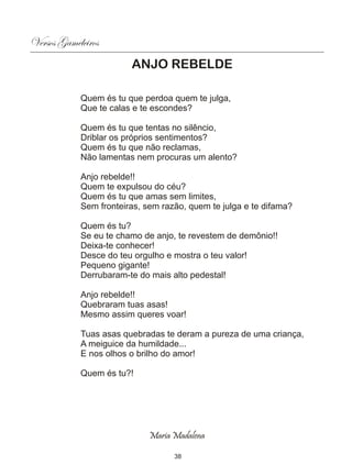 Versos Gameleiros
                        ANJO REBELDE

            Quem és tu que perdoa quem te julga,
            Que te calas e te escondes?

            Quem és tu que tentas no silêncio,
            Driblar os próprios sentimentos?
            Quem és tu que não reclamas,
            Não lamentas nem procuras um alento?

            Anjo rebelde!!
            Quem te expulsou do céu?
            Quem és tu que amas sem limites,
            Sem fronteiras, sem razão, quem te julga e te difama?

            Quem és tu?
            Se eu te chamo de anjo, te revestem de demônio!!
            Deixa-te conhecer!
            Desce do teu orgulho e mostra o teu valor!
            Pequeno gigante!
            Derrubaram-te do mais alto pedestal!

            Anjo rebelde!!
            Quebraram tuas asas!
            Mesmo assim queres voar!

            Tuas asas quebradas te deram a pureza de uma criança,
            A meiguice da humildade...
            E nos olhos o brilho do amor!

            Quem és tu?!




                             Maria Madalena

                                   38
 