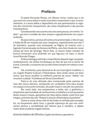 Prefácio
        O poeta Fernando Pessoa, em ditosos versos, exalta que o rio
que corre em nossa aldeia é muito mais belo e importante e que, invaria-
velmente, é a nossa aldeia o depositário em que permanecem os regis-
tros dos momentos inesquecíveis, das coisas inexplicáveis e das pessoas
incomparáveis.
        Corroborando esta assertiva há uma certa pessoa, em minha “al-
deia”, que tem o condão de estar sempre e agradavelmente nos surpre-
endendo.
        Só para cismar, pontuo até como uma premonição, o dia em que
a Folha de SP em meados dos anos cinqüenta, especialmente num dia 7
             ,
de Setembro, quando veio estampado na Página do Interior com a
legenda Comemoração da Semana da Pátria, uma foto tirada em nosso
campo de terra do Ipiranga. Nessa foto, os alunos todos vestidos de
branco formavam uma pirâmide em que figurava no topo, o aluno
Juraci Braz das Chagas.
        Embora denegue até hoje a importância daquele lugar ocupado,
modestamente, ele atribui tal destaque ao fato de que era o menor da
turma. Contudo, o conjunto de sua obra teima sempre em indicar o con-
trário.
        Há, entretanto, para demovê-lo de sua incorrigível modéstia, o
seu singelo Projeto Cultural e Filantrópico, bem-vindo como um bom
vento, que busca recolher os melhores poemas de nossa “aldeia” em
uma bem cuidada “Coletânea de Versos Gameleiros”.
        Trata-se de uma delicada obra incorporada pelos poemas de
mais dez novos talentos, compondo um verdadeiro time para ocupar
um espaço nunca antes sonhado, de poder expor e veicular seus poemas.
        Por outro lado, isso proporciona a todos nós, a gratíssima e
importante oportunidade de conhecermos o trabalho e as novas poesias
destes moços e moças, gameleiros de raízes desta cidade, neste livro que
integra a primeira fase do “Projeto Cultural e Filantrópico Gameleiro”.
        Como as coisas desta vida só são lindas se sentidas pelo coração,
há, no lançamento deste livro, a grande esperança de que esse senti-
mento alcance a sensibilidade dos leitores que é, também, o objeto
maior deste candente resgate telúrico.

Antonio Isidoro de Oliveira, Capão-bonitense e gameleiro.
 
