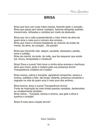Versos Gameleiros
                            BRISA

Brisa que toca com suas mãos macias, fazendo gelar o coração...
Brisa que passa sem deixar vestígios, fazendo despertar paixões
irreversíveis, refreadas e contidas por medo da desilusão.

Brisa que vai e volta surpreendendo o mais íntimo da alma de
quem ama o mais puro e sincero dos amores...
Brisa que mexe e remexe trepidando as chamas da ilusão da
mente, da alma, do coração... Da paixão!

Brisa que transmite vida, alegria, saudade, desespero, paixão,
amor e solidão.
Brisa da manhã, da tarde, da noite, que faz esquecer que existe
sol, chuva, tempestade e vendaval!

Brisa! Doce e suave! Vem tocar a minha alma ansiosa e manhosa;
alma que chora, pede e implora pela sua presença divina!
Transparência cristalina do Criador!

Brisa mansa, calma e tranqüila, agradável companhia; serena e
amena, solidária e feliz, tão longe, distante, presença constante e
sagrada na vida de quem ama o mais puro dos amores...

Brisa branca, doce e suave! Transparência divina!
Fonte de inspiração às mais lindas poesias cantadas, declamadas
ou simplesmente sentidas...
Brisa calma... Tranqüila, serena e amena, que gela a alma e
queima o coração!

Brisa! A mais doce criação divina!!




                         Maria Madalena

                                39
 