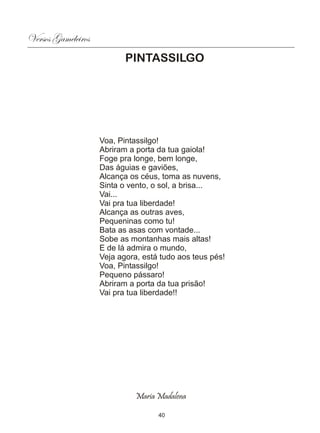 Versos Gameleiros
                           PINTASSILGO




                    Voa, Pintassilgo!
                    Abriram a porta da tua gaiola!
                    Foge pra longe, bem longe,
                    Das águias e gaviões,
                    Alcança os céus, toma as nuvens,
                    Sinta o vento, o sol, a brisa...
                    Vai...
                    Vai pra tua liberdade!
                    Alcança as outras aves,
                    Pequeninas como tu!
                    Bata as asas com vontade...
                    Sobe as montanhas mais altas!
                    E de lá admira o mundo,
                    Veja agora, está tudo aos teus pés!
                    Voa, Pintassilgo!
                    Pequeno pássaro!
                    Abriram a porta da tua prisão!
                    Vai pra tua liberdade!!




                              Maria Madalena

                                    40
 
