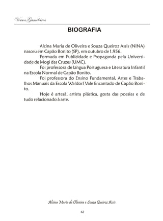 Versos Gameleiros
                                 BIOGRAFIA

             Alcina Maria de Oliveira e Souza Queiroz Assis (NINA)
     nasceu em Capão Bonito (SP), em outubro de 1.956.
             Formada em Publicidade e Propaganda pela Universi-
     dade de Mogi das Cruzes (UMC).
             Foi professora de Língua Portuguesa e Literatura Infantil
     na Escola Normal de Capão Bonito.
             Foi professora do Ensino Fundamental, Artes e Traba-
     lhos Manuais da Escola Waldorf Vale Encantado de Capão Boni-
     to.
             Hoje é artesã, artista plástica, gosta das poesias e de
     tudo relacionado à arte.




                    Alcina Maria de Oliveira e Souza Queiroz Assis

                                          42
 