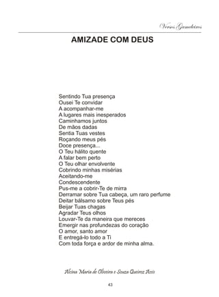 Versos Gameleiros
     AMIZADE COM DEUS




Sentindo Tua presença
Ousei Te convidar
A acompanhar-me
A lugares mais inesperados
Caminhamos juntos
De mãos dadas
Sentia Tuas vestes
Roçando meus pés
Doce presença...
O Teu hálito quente
A falar bem perto
O Teu olhar envolvente
Cobrindo minhas misérias
Aceitando-me
Condescendente
Pus-me a cobrir-Te de mirra
Derramar sobre Tua cabeça, um raro perfume
Deitar bálsamo sobre Teus pés
Beijar Tuas chagas
Agradar Teus olhos
Louvar-Te da maneira que mereces
Emergir nas profundezas do coração
O amor, santo amor
E entregá-lo todo a Ti
Com toda força e ardor de minha alma.




  Alcina Maria de Oliveira e Souza Queiroz Assis

                        43
 