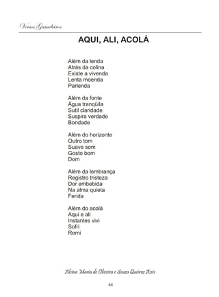 Versos Gameleiros
                          AQUI, ALI, ACOLÁ

                     Além da lenda
                     Atrás da colina
                     Existe a vivenda
                     Lenta moenda
                     Parlenda

                     Além da fonte
                     Água tranqüila
                     Sutil claridade
                     Suspira verdade
                     Bondade

                     Além do horizonte
                     Outro tom
                     Suave som
                     Gosto bom
                     Dom

                     Além da lembrança
                     Registro tristeza
                     Dor embebida
                     Na alma quieta
                     Ferida

                     Além do acolá
                     Aqui e ali
                     Instantes vivi
                     Sofri
                     Remi




                    Alcina Maria de Oliveira e Souza Queiroz Assis

                                          44
 