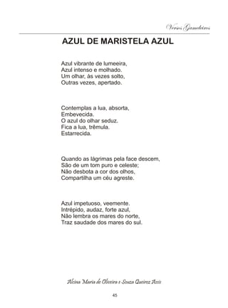 Versos Gameleiros
AZUL DE MARISTELA AZUL

Azul vibrante de lumeeira,
Azul intenso e molhado.
Um olhar, às vezes solto,
Outras vezes, apertado.



Contemplas a lua, absorta,
Embevecida.
O azul do olhar seduz.
Fica a lua, trêmula.
Estarrecida.



Quando as lágrimas pela face descem,
São de um tom puro e celeste;
Não desbota a cor dos olhos,
Compartilha um céu agreste.



Azul impetuoso, veemente.
Intrépido, audaz, forte azul,
Não lembra os mares do norte,
Traz saudade dos mares do sul.




  Alcina Maria de Oliveira e Souza Queiroz Assis

                        45
 