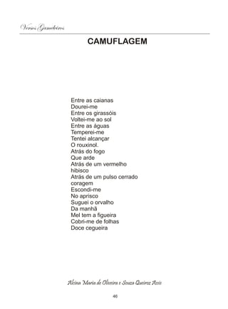 Versos Gameleiros
                             CAMUFLAGEM




                     Entre as caianas
                     Dourei-me
                     Entre os girassóis
                     Voltei-me ao sol
                     Entre as águas
                     Temperei-me
                     Tentei alcançar
                     O rouxinol.
                     Atrás do fogo
                     Que arde
                     Atrás de um vermelho
                     hibisco
                     Atrás de um pulso cerrado
                     coragem
                     Escondi-me
                     No aprisco
                     Suguei o orvalho
                     Da manhã
                     Mel tem a figueira
                     Cobri-me de folhas
                     Doce cegueira




                    Alcina Maria de Oliveira e Souza Queiroz Assis

                                          46
 