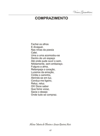 Versos Gameleiros
     COMPRAZIMENTO




 Fechei os olhos
 E divaguei.
 Nas rimas da poesia
 Calei.
 Uma a uma acomodou-se
 Dentro de um espaço
 Até onde pude ouvir o som.
 Nitidamente, sem embaraço.
 Fulgura a alma,
 Relampeja o coração,
 Luzeiros da emoção,
 Cintila o caminho,
 Abrindo-se em luz,
 Conduz-me ligeiro,
 Reluz, reluz.
 Oh! Doce sabor
 Que fome voraz,
 Sacia o desejo
 Onde tudo se compraz.




Alcina Maria de Oliveira e Souza Queiroz Assis

                      47
 