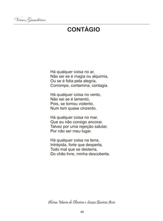 Versos Gameleiros
                                 CONTÁGIO




                     Há qualquer coisa no ar,
                     Não sei se é magia ou alquimia,
                     Ou se é folia pela alegria,
                     Corrompe, contamina, contagia.

                     Há qualquer coisa no vento,
                     Não sei se é lamento,
                     Pois, se tornou violento,
                     Num tom quase cinzento.

                     Há qualquer coisa no mar,
                     Que eu não consigo ancorar,
                     Talvez por uma rejeição salutar,
                     Por não ser meu lugar.

                     Há qualquer coisa na terra,
                     Intrépida, forte que desperta,
                     Todo mal que se desterra,
                     Do chão livre, minha descoberta.




                    Alcina Maria de Oliveira e Souza Queiroz Assis

                                          48
 