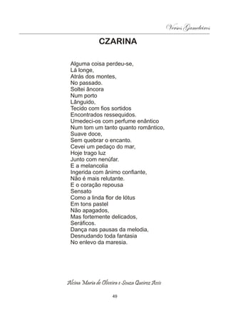 Versos Gameleiros
               CZARINA

 Alguma coisa perdeu-se,
 Lá longe,
 Atrás dos montes,
 No passado.
 Soltei âncora
 Num porto
 Lânguido,
 Tecido com fios sortidos
 Encontrados ressequidos.
 Umedeci-os com perfume enântico
 Num tom um tanto quanto romântico,
 Suave doce,
 Sem quebrar o encanto.
 Cevei um pedaço do mar,
 Hoje trago luz
 Junto com nenúfar.
 E a melancolia
 Ingerida com ânimo confiante,
 Não é mais relutante.
 E o coração repousa
 Sensato
 Como a linda flor de lótus
 Em tons pastel
 Não apagados,
 Mas fortemente delicados,
 Seráficos.
 Dança nas pausas da melodia,
 Desnudando toda fantasia
 No enlevo da maresia.




Alcina Maria de Oliveira e Souza Queiroz Assis

                      49
 