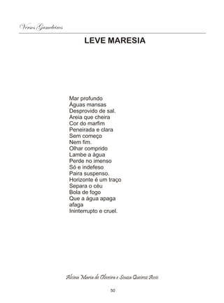 Versos Gameleiros
                             LEVE MARESIA




                     Mar profundo
                     Águas mansas
                     Desprovido de sal.
                     Areia que cheira
                     Cor do marfim
                     Peneirada e clara
                     Sem começo
                     Nem fim.
                     Olhar comprido
                     Lambe a água
                     Perde no imenso
                     Só e indefeso
                     Paira suspenso.
                     Horizonte é um traço
                     Separa o céu
                     Bola de fogo
                     Que a água apaga
                     afaga
                     Ininterrupto e cruel.




                    Alcina Maria de Oliveira e Souza Queiroz Assis

                                          50
 