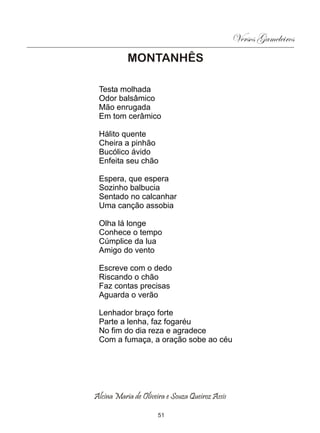 Versos Gameleiros
           MONTANHÊS

 Testa molhada
 Odor balsâmico
 Mão enrugada
 Em tom cerâmico

 Hálito quente
 Cheira a pinhão
 Bucólico ávido
 Enfeita seu chão

 Espera, que espera
 Sozinho balbucia
 Sentado no calcanhar
 Uma canção assobia

 Olha lá longe
 Conhece o tempo
 Cúmplice da lua
 Amigo do vento

 Escreve com o dedo
 Riscando o chão
 Faz contas precisas
 Aguarda o verão

 Lenhador braço forte
 Parte a lenha, faz fogaréu
 No fim do dia reza e agradece
 Com a fumaça, a oração sobe ao céu




Alcina Maria de Oliveira e Souza Queiroz Assis

                      51
 