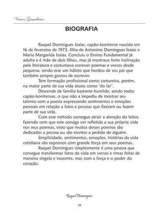 Versos Gameleiros
                           BIOGRAFIA

              Raquel Domingues Izaías, capão-bonitense nascida em
     16 de fevereiro de 1973, filha de Antonino Domingues Izaías e
     Maria Margarida Izaías. Concluiu o Ensino Fundamental já
     adulta e é mãe de dois filhos, mas já mostrava forte inclinação
     pela literatura e costumava escrever poemas e versos desde
     pequena, sendo esse um hábito que herdou de seu pai que
     também sempre gostou de escrever.
              Tem formação profissional como costureira, porém,
     na maior parte de sua vida atuou como ‘do lar’.
              Descende de família bastante humilde, sendo todos
     capão-bonitenses, o que não a impediu de mostrar seu
     talento com a poesia expressando sentimentos e emoções
     pessoais em relação a fatos e pessoas que fizeram ou fazem
     parte de sua vida.
              Com esse método consegue atrair a atenção do leitor,
     fazendo com que este consiga ver refletida a sua própria vida
     nos seus poemas, visto que muitos desses poemas são
     dedicados a pessoa ou são escritos a pedido de alguém.
              Simplicidade, sentimentos, emoções, histórias da vida
     cotidiana são expressos com grande força em seus poemas.
              Raquel Domingues simplesmente é uma pessoa que
     consegue transformar fatos da vida em versos e rimas feitas de
     maneira singela e inocente, mas com a força e o poder do
     coração.




                            Raquel Domingues

                                   54
 