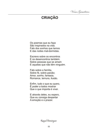 Versos Gameleiros
          CRIAÇÃO




Os poemas que eu faço
São inspirados na vida.
Falo dos sonhos que temos
E das noites mal-dormidas.

Escrevo sobre os encontros
E os desencontros também.
Sobre pessoas que se amam
E aquelas que não têm ninguém.

Falo sobre a família,
Sobre fé, sobre paixão;
Amor, sonho, fantasia,
Romance, ternura, ilusão.

Enfim, tudo o que eu quero,
É poder a todos mostrar
Que o que importa é viver.

E através deles, eu espero,
Que eu consiga despertar
A emoção e o prazer.




         Raquel Domingues

                55
 