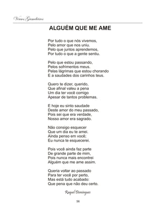 Versos Gameleiros
                    ALGUÉM QUE ME AME

                    Por tudo o que nós vivemos,
                    Pelo amor que nos uniu.
                    Pelo que juntos aprendemos,
                    Por tudo o que a gente sentiu.

                    Pelo que estou passando,
                    Pelos sofrimentos meus.
                    Pelas lágrimas que estou chorando
                    E a saudades dos carinhos teus.

                    Quero te dizer, querido,
                    Que afinal valeu a pena
                    Um dia ter você comigo
                    Apesar de tantos problemas.

                    E hoje eu sinto saudade
                    Deste amor do meu passado,
                    Pois sei que era verdade,
                    Nosso amor era sagrado.

                    Não consigo esquecer
                    Que um dia eu te amei.
                    Ainda penso em você;
                    Eu nunca te esquecerei.

                    Pois você ainda faz parte
                    De grande parte de mim,
                    Pois nunca mais encontrei
                    Alguém que me ame assim.

                    Queria voltar ao passado
                    Para ter você por perto,
                    Mas está tudo acabado:
                    Que pena que não deu certo.

                             Raquel Domingues

                                    56
 