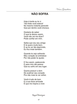 Versos Gameleiros
         NÃO SOFRA

Hoje à tarde eu te vi.
Tão triste você estava!
No mesmo instante perecebi
Que por dentro você chorava.

Gostaria de saber
O que te deixou assim.
Você não vai me dizer?
Pode confiar em mim.

Saiba que sou seu amigo
E te quero muito bem.
E ao te ver tão deprimido,
Eu fico triste também.

Quando te vejo sofrendo
Meu coração se entristece
Por não poder te ajudar.

E fico assim, padecendo
E para mim até parece
Que eu sofro em seu lugar.

Queria possuir o dom
De acalmar seu coração
Pra não mais te ver sofrer.

Você é tudo de bom
E a sua doce amizade
É que me inspira a viver.




          Raquel Domingues

                 57
 