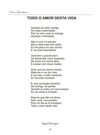 Versos Gameleiros
                TODO O AMOR DESTA VIDA

                    Gostaria de estar contigo
                    Por toda a eternidade,
                    Pois só com você eu consigo
                    Alcançar a felicidade.

                    Não é viver no paraíso,
                    Mas é dele estar bem perto.
                    Eu me perco em seu sorriso
                    E me sinto descoberto.

                    Você tem o grande dom
                    De desvendar meus segredos,
                    De entrar em minha alma
                    E acabar com meus medos.

                    Sinto que ao mesmo tempo,
                    Mata-me e me faz viver,
                    E por isso, a todo momento,
                    Eu me sinto renascer.

                    É uma sensação estranha
                    De entrega, de paixão.
                    Quando eu estou em seus braços
                    Eu me rendo à emoção.

                    Peço-te que não me deixe,
                    Sem você, vivo perdida.
                    Pois um dia eu te entreguei
                    Todo o amor desta vida.




                             Raquel Domingues

                                    58
 