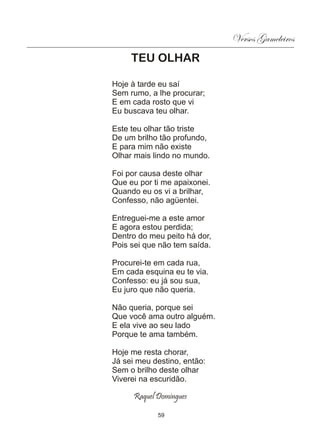 Versos Gameleiros
     TEU OLHAR

Hoje à tarde eu saí
Sem rumo, a lhe procurar;
E em cada rosto que vi
Eu buscava teu olhar.

Este teu olhar tão triste
De um brilho tão profundo,
E para mim não existe
Olhar mais lindo no mundo.

Foi por causa deste olhar
Que eu por ti me apaixonei.
Quando eu os vi a brilhar,
Confesso, não agüentei.

Entreguei-me a este amor
E agora estou perdida;
Dentro do meu peito há dor,
Pois sei que não tem saída.

Procurei-te em cada rua,
Em cada esquina eu te via.
Confesso: eu já sou sua,
Eu juro que não queria.

Não queria, porque sei
Que você ama outro alguém.
E ela vive ao seu lado
Porque te ama também.

Hoje me resta chorar,
Já sei meu destino, então:
Sem o brilho deste olhar
Viverei na escuridão.

      Raquel Domingues

             59
 
