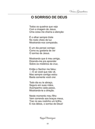 Versos Gameleiros
 O SORRISO DE DEUS

Todos os quadros que vejo
Com a imagem de Jesus,
Uma coisa me chama a atenção:

É o olhar sempre triste
No rosto cheio de luz
Mostrando-nos compaixão.

E um dia pensei comigo:
Como eu gostaria de ver
O sorriso de Jesus.

Mostrando que é meu amigo,
Dizendo-me pra aprender
Sobre os mistérios da cruz,

Então o Senhor me falou:
— É só você que não vê,
Mas sempre contigo estou
Basta somente você crer.

Todo dia eu te abraço,
Seguro em suas mãos,
Acompanho cada passo,
Mostrando-te a direção.

Neste momento meu filho
Vem correndo aos braços meus,
Traz no seu rostinho um brilho,
E nos lábios, o sorriso de Deus!




         Raquel Domingues

                61
 