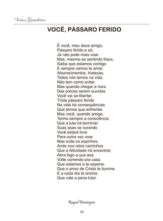 Versos Gameleiros
                    VOCÊ, PÁSSARO FERIDO

                      É você, meu doce amigo,
                      Pássaro ferido e só;
                      Já não pode mais voar.
                      Mas, mesmo se sentindo fraco,
                      Saiba que estamos contigo
                      E sempre vamos te amar.
                      Aborrecimentos, tristezas,
                      Todos nós temos na vida,
                      Não tem como evitar.
                      Mas quando chegar a hora
                      Das preces serem ouvidas
                      Você vai se libertar.
                      Triste pássaro ferido
                      Na vida há consequências
                      Que temos que enfrentar.
                      Mas você, querido amigo,
                      Tenha sempre a consciência
                      Que a luta irá terminar;
                      Suas asas se curando
                      Você estará livre
                      Para outra vez voar.
                      Mas evite os espinhos,
                      Ande nos retos caminhos
                      Que a felicidade irá encontrar.
                      Abra logo a sua asa,
                      Volte correndo pra casa
                      Que estamos a te esperar.
                      Que o amor de Cristo te ilumine
                      E a cada dia te ensine
                      Que vale a pena lutar.




                           Raquel Domingues

                                  62
 