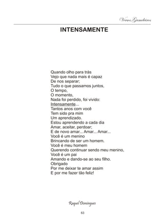 Versos Gameleiros
    INTENSAMENTE




Quando olho para trás
Vejo que nada mais é capaz
De nos separar;
Tudo o que passamos juntos,
O tempo,
O momento,
Nada foi perdido, foi vivido:
Intensamente...
Tantos anos com você
Tem sido pra mim
Um aprendizado.
Estou aprendendo a cada dia
Amar, aceitar, perdoar;
E de novo amar... Amar... Amar...
Você é um menino
Brincando de ser um homem.
Você é meu homem
Querendo continuar sendo meu menino,
Você é um pai
Amando e dando-se ao seu filho.
Obrigado
Por me deixar te amar assim
E por me fazer tão feliz!




        Raquel Domingues

               63
 