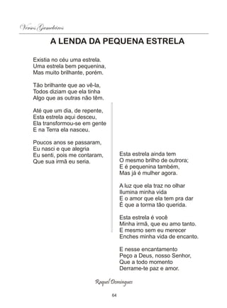 Versos Gameleiros
            A LENDA DA PEQUENA ESTRELA

     Existia no céu uma estrela.
     Uma estrela bem pequenina,
     Mas muito brilhante, porém.

     Tão brilhante que ao vê-la,
     Todos diziam que ela tinha
     Algo que as outras não têm.

     Até que um dia, de repente,
     Esta estrela aqui desceu,
     Ela transformou-se em gente
     E na Terra ela nasceu.

     Poucos anos se passaram,
     Eu nasci e que alegria
     Eu senti, pois me contaram,        Esta estrela ainda tem
     Que sua irmã eu seria.             O mesmo brilho de outrora;
                                        E é pequenina também,
                                        Mas já é mulher agora.

                                        A luz que ela traz no olhar
                                        Ilumina minha vida
                                        E o amor que ela tem pra dar
                                        É que a torma tão querida.

                                        Esta estrela é você
                                        Minha irmã, que eu amo tanto.
                                        E mesmo sem eu merecer
                                        Enches minha vida de encanto.

                                        E nesse encantamento
                                        Peço a Deus, nosso Senhor,
                                        Que a todo momento
                                        Derrame-te paz e amor.

                            Raquel Domingues

                                   64
 