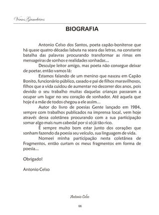 Versos Gameleiros
                            BIOGRAFIA

              Antonio Celso dos Santos, poeta capão-bonitense que
     há quase quatro décadas labuta na seara das letras, na constante
     batalha das palavras procurando transformar as rimas em
     mensageiras de sonhos e realidades sonhadas...
              Desculpe leitor amigo, mas poeta não consegue deixar
     de poetar, então vamos lá:
              Estamos falando de um menino que nasceu em Capão
     Bonito, funcionário público, casado e pai de filhos maravilhosos,
     filhos que a vida cuidou de aumentar no decorrer dos anos, pois
     devido o seu trabalho muitas daquelas crianças passaram a
     ocupar um lugar no seu coração de sonhador. Até aquela que
     hoje é a mãe de todos chegou a ele assim...
              Autor do livro de poesias Gente lançado em 1984,
     sempre com trabalhos publicados na imprensa local, vem hoje
     através dessa coletânea procurando com a sua participação
     somar algo mais num cabedal por si só já tão rico.
              É sempre muito bom estar junto dos corações que
     sonham fazendo da poesia seu veículo, sua linguagem de vida.
              Nomeei minha participação nesta coletânea de
     Fragmentos, então curtam os meus fragmentos em forma de
     poesia...

     Obrigado!

     Antonio Celso




                              Antonio Celso

                                   66
 