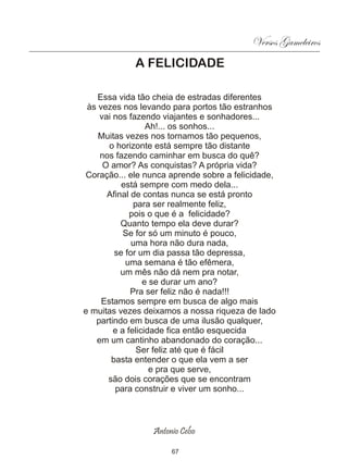 Versos Gameleiros
            A FELICIDADE

    Essa vida tão cheia de estradas diferentes
 às vezes nos levando para portos tão estranhos
    vai nos fazendo viajantes e sonhadores...
                  Ah!... os sonhos...
    Muitas vezes nos tornamos tão pequenos,
       o horizonte está sempre tão distante
    nos fazendo caminhar em busca do quê?
     O amor? As conquistas? A própria vida?
Coração... ele nunca aprende sobre a felicidade,
          está sempre com medo dela...
      Afinal de contas nunca se está pronto
              para ser realmente feliz,
             pois o que é a felicidade?
          Quanto tempo ela deve durar?
           Se for só um minuto é pouco,
             uma hora não dura nada,
        se for um dia passa tão depressa,
           uma semana é tão efêmera,
          um mês não dá nem pra notar,
                 e se durar um ano?
             Pra ser feliz não é nada!!!
     Estamos sempre em busca de algo mais
e muitas vezes deixamos a nossa riqueza de lado
   partindo em busca de uma ilusão qualquer,
        e a felicidade fica então esquecida
   em um cantinho abandonado do coração...
               Ser feliz até que é fácil
       basta entender o que ela vem a ser
                   e pra que serve,
      são dois corações que se encontram
        para construir e viver um sonho...



                 Antonio Celso

                      67
 
