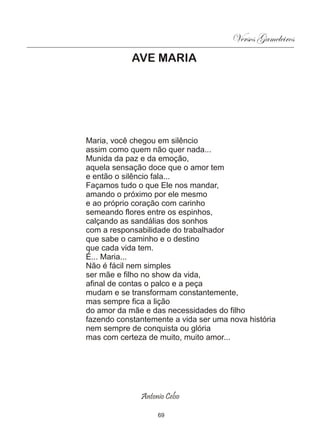 Versos Gameleiros
            AVE MARIA




Maria, você chegou em silêncio
assim como quem não quer nada...
Munida da paz e da emoção,
aquela sensação doce que o amor tem
e então o silêncio fala...
Façamos tudo o que Ele nos mandar,
amando o próximo por ele mesmo
e ao próprio coração com carinho
semeando flores entre os espinhos,
calçando as sandálias dos sonhos
com a responsabilidade do trabalhador
que sabe o caminho e o destino
que cada vida tem.
É... Maria...
Não é fácil nem simples
ser mãe e filho no show da vida,
afinal de contas o palco e a peça
mudam e se transformam constantemente,
mas sempre fica a lição
do amor da mãe e das necessidades do filho
fazendo constantemente a vida ser uma nova história
nem sempre de conquista ou glória
mas com certeza de muito, muito amor...




              Antonio Celso

                   69
 