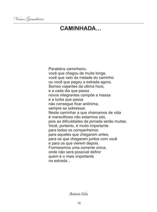 Versos Gameleiros
                          CAMINHADA...




                    Parabéns caminheiro,
                    você que chegou de muito longe,
                    você que veio da metade do caminho
                    ou você que pegou a estrada agora.
                    Somos viajantes da ultima hora,
                    e a cada dia que passa
                    novos integrantes compõe a massa
                    e a turba que passa
                    não consegue ficar anônima,
                    sempre se sobressai.
                    Neste caminhar a que chamamos de vida
                    é maravilhoso não estarmos sós,
                    pois as dificuldades da jornada serão muitas.
                    Você, portanto, é muito importante
                    para todos os companheiros:
                    para aqueles que chegaram antes,
                    para os que chegaram juntos com você
                    e para os que vierem depois.
                    Formaremos uma corrente única,
                    onde não será possível definir
                    quem é o mais importante
                    na estrada...




                               Antonio Celso

                                    70
 