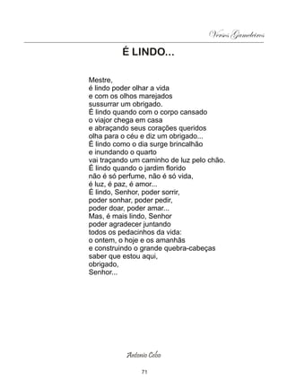 Versos Gameleiros
          É LINDO...

Mestre,
é lindo poder olhar a vida
e com os olhos marejados
sussurrar um obrigado.
É lindo quando com o corpo cansado
o viajor chega em casa
e abraçando seus corações queridos
olha para o céu e diz um obrigado...
É lindo como o dia surge brincalhão
e inundando o quarto
vai traçando um caminho de luz pelo chão.
É lindo quando o jardim florido
não é só perfume, não é só vida,
é luz, é paz, é amor...
É lindo, Senhor, poder sorrir,
poder sonhar, poder pedir,
poder doar, poder amar...
Mas, é mais lindo, Senhor
poder agradecer juntando
todos os pedacinhos da vida:
o ontem, o hoje e os amanhãs
e construindo o grande quebra-cabeças
saber que estou aqui,
obrigado,
Senhor...




           Antonio Celso

                71
 