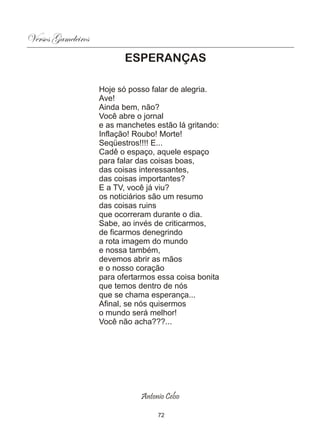 Versos Gameleiros
                           ESPERANÇAS

                    Hoje só posso falar de alegria.
                    Ave!
                    Ainda bem, não?
                    Você abre o jornal
                    e as manchetes estão lá gritando:
                    Inflação! Roubo! Morte!
                    Seqüestros!!!! E...
                    Cadê o espaço, aquele espaço
                    para falar das coisas boas,
                    das coisas interessantes,
                    das coisas importantes?
                    E a TV, você já viu?
                    os noticiários são um resumo
                    das coisas ruins
                    que ocorreram durante o dia.
                    Sabe, ao invés de criticarmos,
                    de ficarmos denegrindo
                    a rota imagem do mundo
                    e nossa também,
                    devemos abrir as mãos
                    e o nosso coração
                    para ofertarmos essa coisa bonita
                    que temos dentro de nós
                    que se chama esperança...
                    Afinal, se nós quisermos
                    o mundo será melhor!
                    Você não acha???...




                               Antonio Celso

                                    72
 