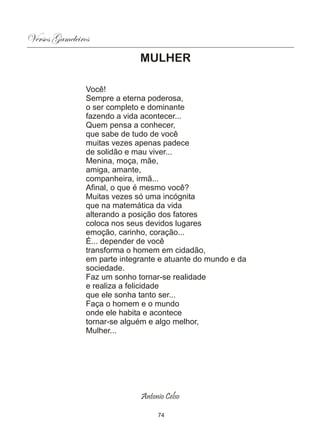 Versos Gameleiros
                              MULHER

                Você!
                Sempre a eterna poderosa,
                o ser completo e dominante
                fazendo a vida acontecer...
                Quem pensa a conhecer,
                que sabe de tudo de você
                muitas vezes apenas padece
                de solidão e mau viver...
                Menina, moça, mãe,
                amiga, amante,
                companheira, irmã...
                Afinal, o que é mesmo você?
                Muitas vezes só uma incógnita
                que na matemática da vida
                alterando a posição dos fatores
                coloca nos seus devidos lugares
                emoção, carinho, coração...
                É... depender de você
                transforma o homem em cidadão,
                em parte integrante e atuante do mundo e da
                sociedade.
                Faz um sonho tornar-se realidade
                e realiza a felicidade
                que ele sonha tanto ser...
                Faça o homem e o mundo
                onde ele habita e acontece
                tornar-se alguém e algo melhor,
                Mulher...




                              Antonio Celso

                                   74
 