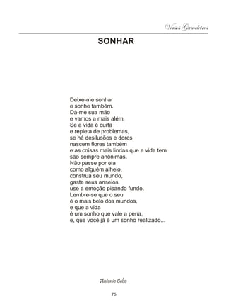 Versos Gameleiros
          SONHAR




Deixe-me sonhar
e sonhe também.
Dá-me sua mão
e vamos a mais além.
Se a vida é curta
e repleta de problemas,
se há desilusões e dores
nascem flores também
e as coisas mais lindas que a vida tem
são sempre anônimas.
Não passe por ela
como alguém alheio,
construa seu mundo,
gaste seus anseios,
use a emoção pisando fundo.
Lembre-se que o seu
é o mais belo dos mundos,
e que a vida
é um sonho que vale a pena,
e, que você já é um sonho realizado...




           Antonio Celso

                75
 