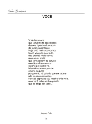Versos Gameleiros
                                VOCÊ




                    Você bem sabe
                    que já fui muito apaixonado,
                    desses tipos tresloucados
                    de fazer e acontecer.
                    Hoje já tô mais acomodado
                    tenho você do meu lado,
                    não preciso mais correr,
                    mas se eu sentir
                    que tem alguém de butuca
                    me dá um frio na nuca
                    e parto pro vamo vê.
                    Não adianta nem pensar
                    em me segurar
                    porque não há parada que um tabefe
                    não ensine a respeitar.
                    Nesses aspectos sou macho toda vida,
                    mas você sabe minha querida
                    que só brigo por você...




                              Antonio Celso

                                   76
 
