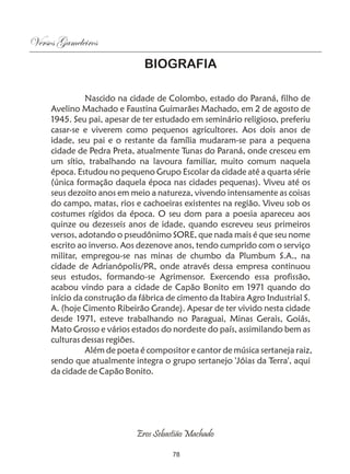 Versos Gameleiros
                              BIOGRAFIA

               Nascido na cidade de Colombo, estado do Paraná, filho de
     Avelino Machado e Faustina Guimarães Machado, em 2 de agosto de
     1945. Seu pai, apesar de ter estudado em seminário religioso, preferiu
     casar-se e viverem como pequenos agricultores. Aos dois anos de
     idade, seu pai e o restante da família mudaram-se para a pequena
     cidade de Pedra Preta, atualmente Tunas do Paraná, onde cresceu em
     um sítio, trabalhando na lavoura familiar, muito comum naquela
     época. Estudou no pequeno Grupo Escolar da cidade até a quarta série
     (única formação daquela época nas cidades pequenas). Viveu até os
     seus dezoito anos em meio a natureza, vivendo intensamente as coisas
     do campo, matas, rios e cachoeiras existentes na região. Viveu sob os
     costumes rígidos da época. O seu dom para a poesia apareceu aos
     quinze ou dezesseis anos de idade, quando escreveu seus primeiros
     versos, adotando o pseudônimo SORE, que nada mais é que seu nome
     escrito ao inverso. Aos dezenove anos, tendo cumprido com o serviço
     militar, empregou-se nas minas de chumbo da Plumbum S.A., na
     cidade de Adrianópolis/PR, onde através dessa empresa continuou
     seus estudos, formando-se Agrimensor. Exercendo essa profissão,
     acabou vindo para a cidade de Capão Bonito em 1971 quando do
     início da construção da fábrica de cimento da Itabira Agro Industrial S.
     A. (hoje Cimento Ribeirão Grande). Apesar de ter vivido nesta cidade
     desde 1971, esteve trabalhando no Paraguai, Minas Gerais, Goiás,
     Mato Grosso e vários estados do nordeste do país, assimilando bem as
     culturas dessas regiões.
               Além de poeta é compositor e cantor de música sertaneja raiz,
     sendo que atualmente integra o grupo sertanejo 'Jóias da Terra', aqui
     da cidade de Capão Bonito.




                            Eros Sebastião Machado

                                      78
 