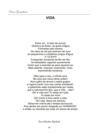 Versos Gameleiros
                                    VIDA




                           Estou só... é raiar da aurora.
                        Observo as flores, as gotas d'água
                              Formadas pelo sereno.
                       Os raios de sol que banham de ouro
                    os pequeninos e cristalinos pingos d'água.
                                     V I D A!!!!!!
                       O beija-flor zumbindo de flor em flor.
                       As borboletas vagando suavemente
                    Como que a exercitar-se para aquecer-se.
                     Mais adiante, crianças vozeirando, rindo,
                              transmitindo inocência.

                       Olho para o céu, o infinito azul,
                      tão azul que meus olhos ardem.
                    Num galho de árvore o sabiá gorjeia,
                a cigarra canta “com seu cantar estridente”,
                 o gafanhoto salta impulsionado por molas
                 que a natureza lhe deu, que a vida... vida?
                      Oh! é vida sim! Tu estás em tudo.
                              Tu estás em mim!
                       Oh! Como é bom sentir a vida.
                         Oh! vida, deixa-me senti-la.
                  Deixa-me vivê-la até o êxtase da loucura.
              Pois dentro em pouco chegarão os “HUMANOS”,
             e então, eu morrerei por mais um pouco de tempo.




                             Eros Sebastião Machado

                                       80
 