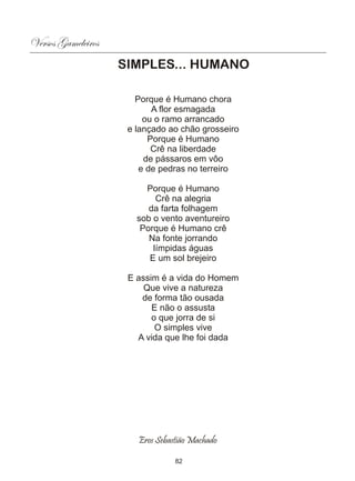 Versos Gameleiros
                    SIMPLES... HUMANO

                       Porque é Humano chora
                           A flor esmagada
                         ou o ramo arrancado
                     e lançado ao chão grosseiro
                          Porque é Humano
                           Crê na liberdade
                         de pássaros em vôo
                        e de pedras no terreiro

                         Porque é Humano
                            Crê na alegria
                          da farta folhagem
                       sob o vento aventureiro
                        Porque é Humano crê
                          Na fonte jorrando
                           límpidas águas
                          E um sol brejeiro

                     E assim é a vida do Homem
                         Que vive a natureza
                        de forma tão ousada
                           E não o assusta
                           o que jorra de si
                            O simples vive
                       A vida que lhe foi dada




                       Eros Sebastião Machado

                                 82
 