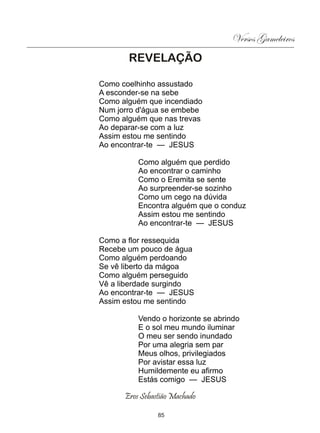 Versos Gameleiros
       REVELAÇÃO

Como coelhinho assustado
A esconder-se na sebe
Como alguém que incendiado
Num jorro d'água se embebe
Como alguém que nas trevas
Ao deparar-se com a luz
Assim estou me sentindo
Ao encontrar-te — JESUS

          Como alguém que perdido
          Ao encontrar o caminho
          Como o Eremita se sente
          Ao surpreender-se sozinho
          Como um cego na dúvida
          Encontra alguém que o conduz
          Assim estou me sentindo
          Ao encontrar-te — JESUS

Como a flor ressequida
Recebe um pouco de água
Como alguém perdoando
Se vê liberto da mágoa
Como alguém perseguido
Vê a liberdade surgindo
Ao encontrar-te — JESUS
Assim estou me sentindo

          Vendo o horizonte se abrindo
          E o sol meu mundo iluminar
          O meu ser sendo inundado
          Por uma alegria sem par
          Meus olhos, privilegiados
          Por avistar essa luz
          Humildemente eu afirmo
          Estás comigo — JESUS

      Eros Sebastião Machado

                85
 