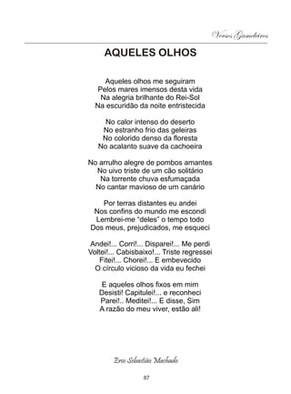 Versos Gameleiros
     AQUELES OLHOS

     Aqueles olhos me seguiram
   Pelos mares imensos desta vida
    Na alegria brilhante do Rei-Sol
  Na escuridão da noite entristecida

     No calor intenso do deserto
    No estranho frio das geleiras
    No colorido denso da floresta
   No acalanto suave da cachoeira

No arrulho alegre de pombos amantes
  No uivo triste de um cão solitário
   Na torrente chuva esfumaçada
  No cantar mavioso de um canário

   Por terras distantes eu andei
 Nos confins do mundo me escondi
 Lembrei-me “deles” o tempo todo
Dos meus, prejudicados, me esqueci

Andei!... Corri!... Disparei!... Me perdi
Voltei!... Cabisbaixo!... Triste regressei
   Fitei!... Chorei!... E embevecido
  O círculo vicioso da vida eu fechei

    E aqueles olhos fixos em mim
   Desisti! Capitulei!... e reconheci
   Parei!.. Meditei!... E disse, Sim
   A razão do meu viver, estão ali!




        Eros Sebastião Machado

                  87
 