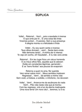 Versos Gameleiros
                               SÚPLICA




            Volta!... Retorna!... Vem!... pois a saudade é imensa
                 O que sinto por ti!... É uma coisa tão linda
             Vivemos juntos!... O paraíso. Sem a sua presença
                    A alegria morreu e a felicidade é finda

                    Volta!... Eu sou quem canta e incensa
               Teus olhos divinais!... vem!... Serás bem-vinda
                Não demores tanto!... A minha dor é intensa
           Te vejo em sonho, oh! Saudade!... E tu não vens ainda

             Retorna!... Em teu lugar ficou um vácuo horrendo
              E os meus olhos fiéis, aqueles que te adoram
               Estão em constantes lágrimas, gemendo!...
               E os “bons fluídos” aos poucos se evaporam

                   Retorna a quem te ama, flor querida
            Vem reinar sobre mim!... Meus sentidos imploram
               Regressa!... Vem!... dá sentido a minha vida
          Sem você, a tristeza, a solidão, o infortúnio, me devoram

             Volta!... Vem!... Arranca-me da escâncara do nada
                 Vem!... Põe vida nesta vida que já morreu
             Com teu regresso, virá a luz da eterna madrugada
             Uma nova terra! Um novo céu!... teremos, tu e eu




                           Eros Sebastião Machado

                                     88
 