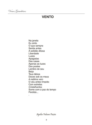 Versos Gameleiros
                               VENTO




                    Na janela
                    Eu sinto
                    O que sempre
                    Sentia antes
                    A solidão ditosa
                    Liberdade
                    Luzes
                    Apagadas
                    Das casas
                    Apenas as luzes
                    Dos postes
                    Lembro de seu
                    Beijo
                    Teus lábios
                    Doces sob os meus
                    A neblina vem
                    O céu antes límpido
                    Com estrelas
                    Cristalhantes
                    Some com a paz do tempo
                    Perdido...
                    .




                          Agatha Fabiane Paixão

                                    8
 