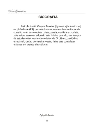 Versos Gameleiros
                           BIOGRAFIA

            João Lafayetti Gomes Barreto (jlgbarreto@hotmail.com)
     — pinhalense (PR) por nascimento, mas capão-bonitense de
     coração — é, entre outras coisas, poeta, contista e cronista,
     pois adora escrever, adquiriu este hábito quando, nos tempos
     de estudante foi nomeado redator de O Lábaro, periódico
     estudantil, onde, por muitas vezes, tinha que completar
     espaços em branco das colunas.




                            Lafayetti Barreto

                                   90
 