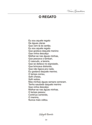Versos Gameleiros
        O REGATO




Eu sou aquele regato
De águas claras
Que vem lá do sertão.
Eu sou aquele regato
Que gostava daquele menino
Que vinha descalço
Molhar-se nas águas minhas,
Que pescava o lambari,
O cascudo, a taraíra,
Que se deitava no espraiado,
Que brincava distraído,
Que não ligava pra nada.
Eu gostava daquele menino.
O tempo correu,
Sofri cheias,
Sofri estios,
Mas minhas águas sempre correram.
Tenho saudade daquele menino
Que vinha descalço
Molhar-se nas águas minhas.
O tempo passou
Continuo correndo,
O menino,
Nunca mais voltou.




         Lafayetti Barreto

                91
 