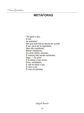 Versos Gameleiros
                            METÁFORAS




                    “Te darei o céu,
                    O sol,
                    As estrelas!”
                    Sei que tudo isto já deves ter ouvido
                    E sei, deve ter te agradado,
                    Mas são metáforas,
                    Meras metáforas;
                    Eu serei direto, conciso,
                    E mesmo não sendo romântico,
                    Digo: — Te amo!
                    E te darei o meu amor,
                    Puro, verdadeiro,
                    E não te darei o céu,
                    E nem o sol
                    E nem as estrelas.




                              Lafayetti Barreto

                                     92
 