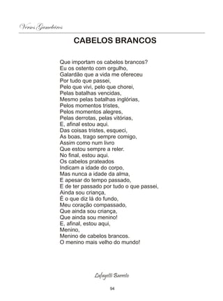 Versos Gameleiros
                     CABELOS BRANCOS

                Que importam os cabelos brancos?
                Eu os ostento com orgulho,
                Galardão que a vida me ofereceu
                Por tudo que passei,
                Pelo que vivi, pelo que chorei,
                Pelas batalhas vencidas,
                Mesmo pelas batalhas inglórias,
                Pelos momentos tristes,
                Pelos momentos alegres,
                Pelas derrotas, pelas vitórias,
                E, afinal estou aqui.
                Das coisas tristes, esqueci,
                As boas, trago sempre comigo,
                Assim como num livro
                Que estou sempre a reler.
                No final, estou aqui.
                Os cabelos prateados
                Indicam a idade do corpo,
                Mas nunca a idade da alma,
                E apesar do tempo passado,
                E de ter passado por tudo o que passei,
                Ainda sou criança,
                É o que diz lá do fundo,
                Meu coração compassado,
                Que ainda sou criança,
                Que ainda sou menino!
                E, afinal, estou aqui,
                Menino,
                Menino de cabelos brancos.
                O menino mais velho do mundo!




                             Lafayetti Barreto

                                    94
 