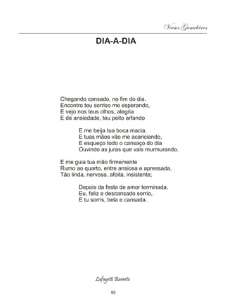 Versos Gameleiros
             DIA-A-DIA




Chegando cansado, no fim do dia,
Encontro teu sorriso me esperando,
E vejo nos teus olhos, alegria
E de ansiedade, teu peito arfando

       E me beija tua boca macia,
       E tuas mãos vão me acariciando,
       E esqueço todo o cansaço do dia
       Ouvindo as juras que vais murmurando.

E me guia tua mão firmemente
Rumo ao quarto, entre ansiosa e apressada,
Tão linda, nervosa, afoita, insistente;

       Depois da festa de amor terminada,
       Eu, feliz e descansado sorrio,
       E tu sorris, bela e cansada.




             Lafayetti Barreto

                    95
 