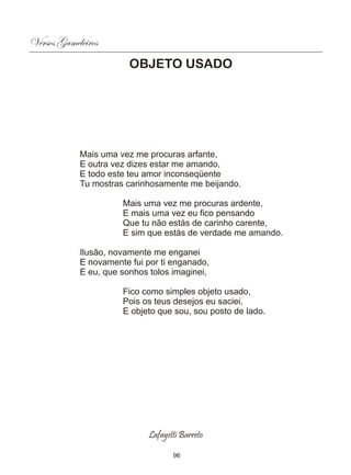 Versos Gameleiros
                        OBJETO USADO




            Mais uma vez me procuras arfante,
            E outra vez dizes estar me amando,
            E todo este teu amor inconseqüente
            Tu mostras carinhosamente me beijando.

                      Mais uma vez me procuras ardente,
                      E mais uma vez eu fico pensando
                      Que tu não estás de carinho carente,
                      E sim que estás de verdade me amando.

            Ilusão, novamente me enganei
            E novamente fui por ti enganado,
            E eu, que sonhos tolos imaginei,

                      Fico como simples objeto usado,
                      Pois os teus desejos eu saciei,
                      E objeto que sou, sou posto de lado.




                             Lafayetti Barreto

                                    96
 