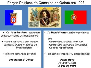 Forças Políticas do Concelho de Oeiras em 1908 ●  Os  Monárquicos  aparecem coligados contra os republicanos ●  Não se conhece a sua filiação partidária (Regeneradores ou Progressistas) ●  Têm um semanário próprio: Progresso d’ Oeiras ●  Os  Republicanos  estão organizados  em: -  Comissão Municipal do P.R.P .  -  Comissões paroqu iais (freguesias) - Centros republicanos ●  Têm jornais próprios ou simpatizantes: Pátria Nova Povo d’ Oeiras A Voz do Povo A Praia 