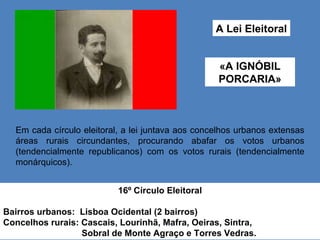 A Lei Eleitoral «A IGNÓBIL PORCARIA» Em cada círculo eleitoral, a lei juntava aos concelhos urbanos extensas áreas rurais circundantes, procurando abafar os votos urbanos (tendencialmente republicanos) com os votos rurais (tendencialmente monárquicos). 16º Círculo Eleitoral Bairros urbanos:  Lisboa Ocidental (2 bairros) Concelhos rurais: Cascais, Lourinhã, Mafra, Oeiras, Sintra,  Sobral de Monte Agraço e Torres Vedras.  