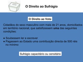 O Direito ao Sufrágio O Direito ao Voto Cidadãos do sexo masculino com mais de 21 anos, domiciliados em território nacional, que satisfizessem  uma  das seguintes  condições: ●  Soubessem ler e escrever  ●  Pagassem ao Estado uma contribuição directa de 500 réis  no mínimo Sufrágio capacitário ou censitário 