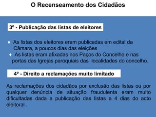 O Recenseamento dos Cidadãos 3º - Publicação das listas de eleitores ♦  As listas dos eleitores eram publicadas em edital da  Câmara, a poucos dias das eleições ♦   As listas eram afixadas nos Paços do Concelho e nas  portas das Igrejas paroquiais das  localidades do concelho. 4º - Direito a reclamações muito limitado As reclamações dos cidadãos por exclusão das listas ou por qualquer denúncia de situação fraudulenta eram muito dificultadas dada a publicação das listas a 4 dias do acto eleitoral . 